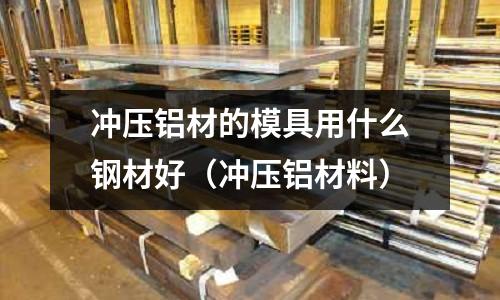 沖壓鋁材的模具用什么鋼材好（沖壓鋁材料）