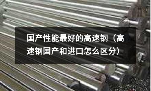 國產性能最好的高速鋼（高速鋼國產和進口怎么區分）