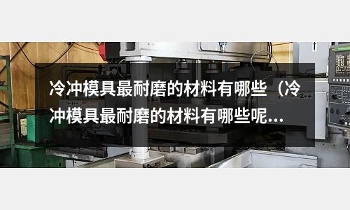 冷沖模具最耐磨的材料有哪些（冷沖模具最耐磨的材料有哪些呢）