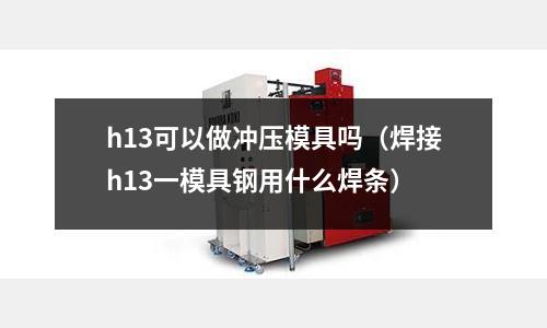 h13可以做沖壓模具嗎(焊接h13一模具鋼用什么焊條)