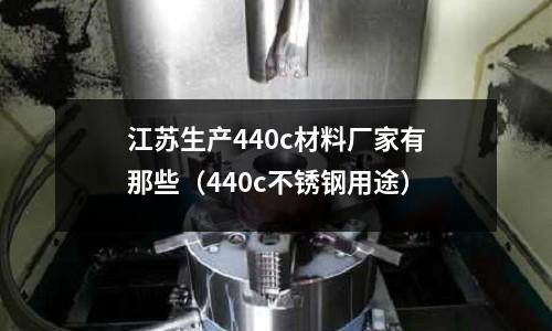 江蘇生產440c材料廠家有那些(440c不銹鋼用途)