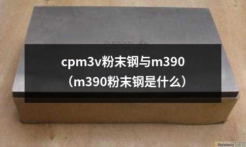 cpm3v粉末鋼與m390(m390粉末鋼是什么)