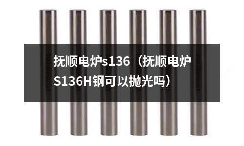 撫順電爐s136(撫順電爐S136H鋼可以拋光嗎)