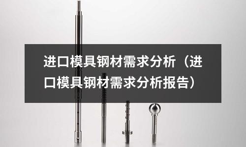 進口模具鋼材需求分析（進口模具鋼材需求分析報告）
