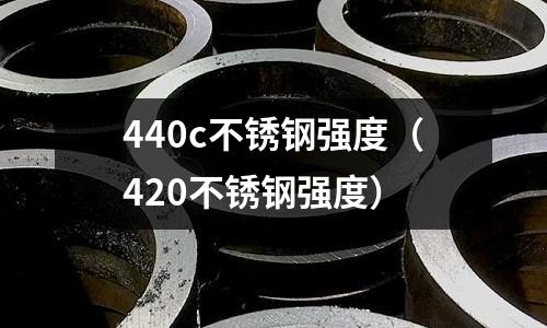 440c不銹鋼強(qiáng)度（420不銹鋼強(qiáng)度）
