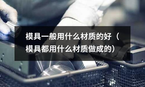 模具一般用什么材質(zhì)的好(模具都用什么材質(zhì)做成的)