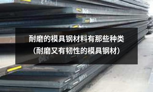 耐磨的模具鋼材料有那些種類(耐磨又有韌性的模具鋼材)