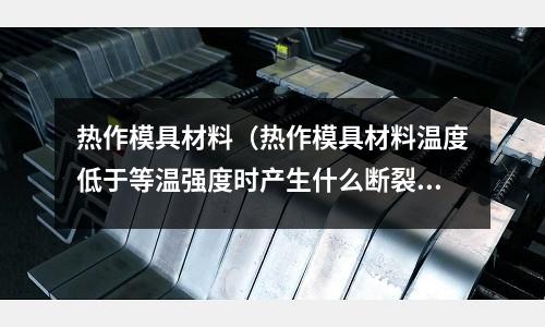 熱作模具材料（熱作模具材料溫度低于等溫強度時產(chǎn)生什么斷裂）