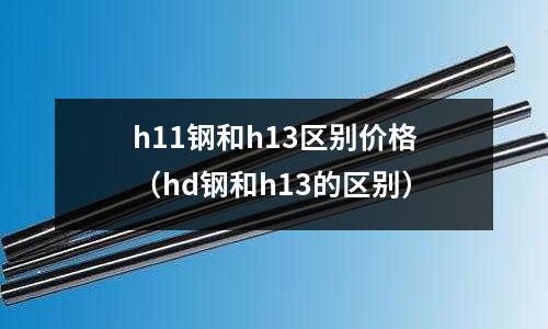 h11鋼和h13區別價格（hd鋼和h13的區別）