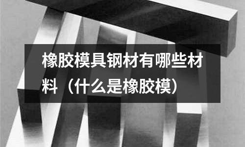 橡膠模具鋼材有哪些材料(什么是橡膠模)