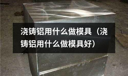 澆鑄鋁用什么做模具（澆鑄鋁用什么做模具好）