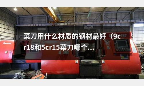 菜刀用什么材質的鋼材最好(9cr18和5cr15菜刀哪個好)