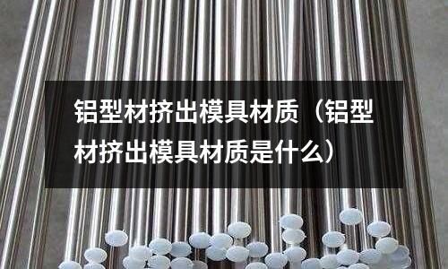 鋁型材擠出模具材質（鋁型材擠出模具材質是什么）