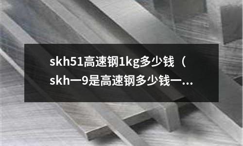 skh51高速鋼1kg多少錢（skh一9是高速鋼多少錢一公斤）