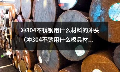 沖304不銹鋼用什么材料的沖頭（沖304不銹用什么模具材料）