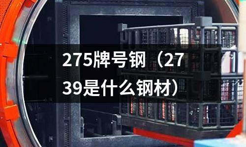 275牌號鋼(2739是什么鋼材)