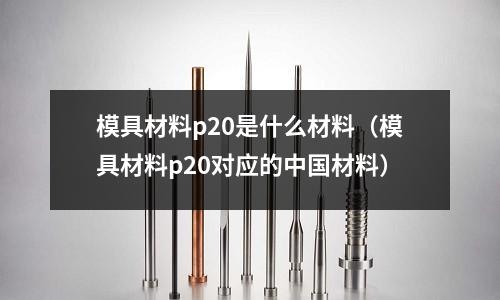 模具材料p20是什么材料(模具材料p20對(duì)應(yīng)的中國材料)