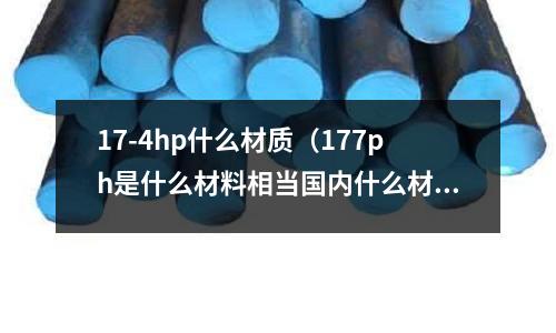 17-4hp什么材質(zhì)（177ph是什么材料相當(dāng)國內(nèi)什么材質(zhì)）