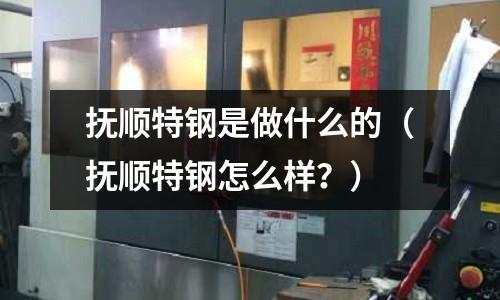 撫順特鋼是做什么的（撫順特鋼怎么樣？）