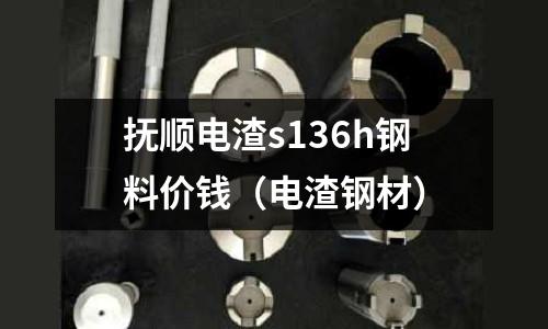 撫順電渣s136h鋼料價錢（電渣鋼材）