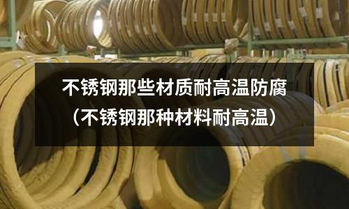 不銹鋼那些材質(zhì)耐高溫防腐（不銹鋼那種材料耐高溫）