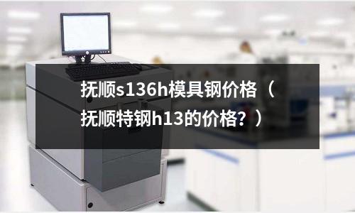 撫順s136h模具鋼價格（撫順特鋼h13的價格？）