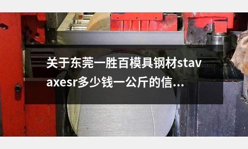 關于東莞一勝百模具鋼材stavaxesr多少錢一公斤的信息
