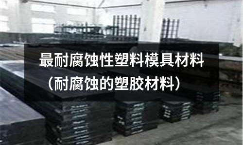 最耐腐蝕性塑料模具材料(耐腐蝕的塑膠材料)
