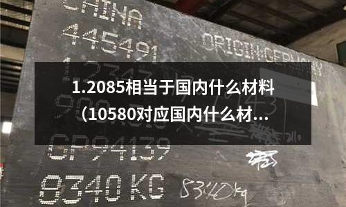 1.2085相當(dāng)于國內(nèi)什么材料(10580對應(yīng)國內(nèi)什么材料)