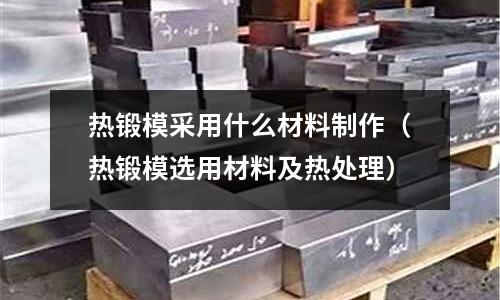 熱鍛模采用什么材料制作（熱鍛模選用材料及熱處理）