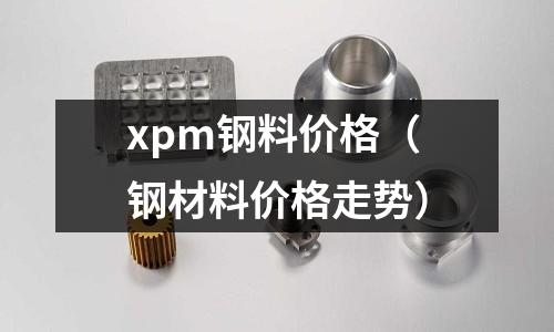 xpm鋼料價格(鋼材料價格走勢)