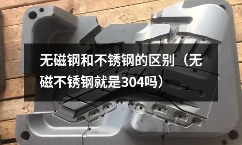 無磁鋼和不銹鋼的區別（無磁不銹鋼就是304嗎）