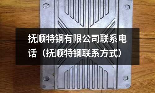 撫順特鋼有限公司聯系電話（撫順特鋼聯系方式）