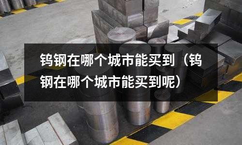 鎢鋼在哪個城市能買到（鎢鋼在哪個城市能買到呢）