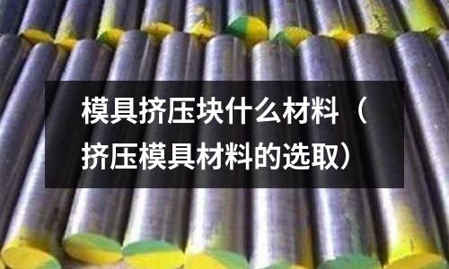 模具擠壓塊什么材料(擠壓模具材料的選取)