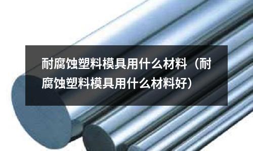 耐腐蝕塑料模具用什么材料(耐腐蝕塑料模具用什么材料好)