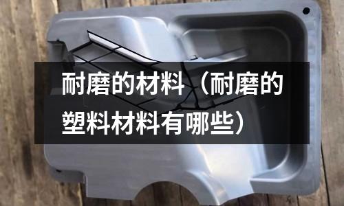 耐磨的材料(耐磨的塑料材料有哪些)