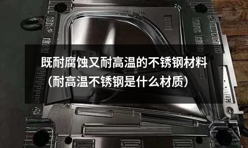 既耐腐蝕又耐高溫的不銹鋼材料(耐高溫不銹鋼是什么材質)