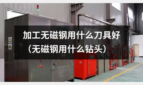加工無磁鋼用什么刀具好（無磁鋼用什么鉆頭）