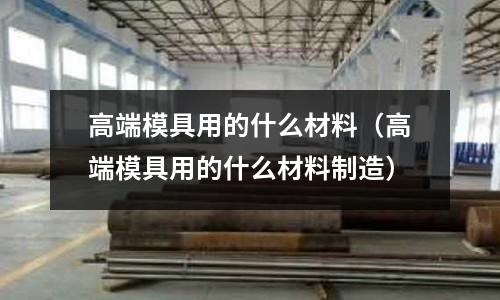 高端模具用的什么材料（高端模具用的什么材料制造）