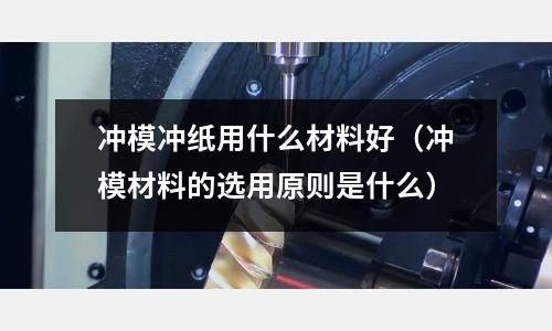 沖模沖紙用什么材料好(沖模材料的選用原則是什么)