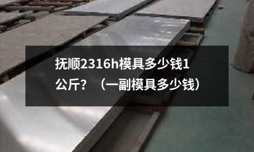 撫順2316h模具多少錢1公斤？（一副模具多少錢）