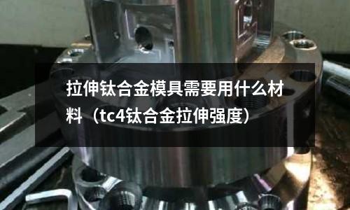 拉伸鈦合金模具需要用什么材料（tc4鈦合金拉伸強(qiáng)度）