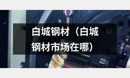 白城鋼材（白城鋼材市場(chǎng)在哪）