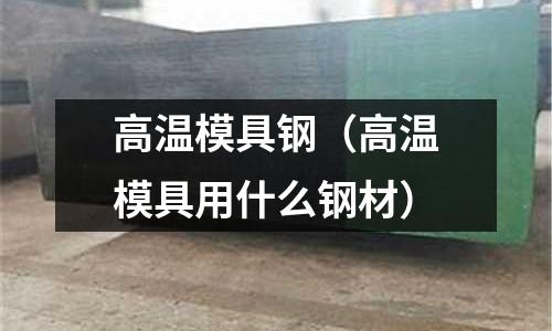 高溫模具鋼(高溫模具用什么鋼材)