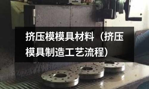 擠壓模模具材料（擠壓模具制造工藝流程）
