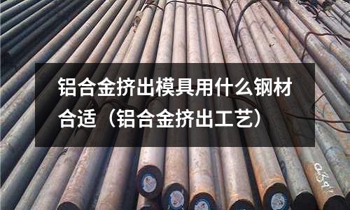 鋁合金擠出模具用什么鋼材合適（鋁合金擠出工藝）