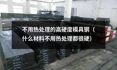 不用熱處理的高硬度模具鋼（什么材料不用熱處理都很硬）
