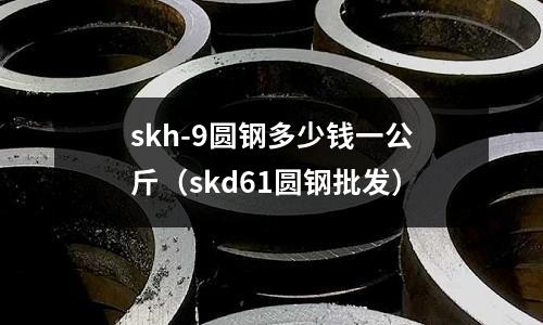 skh-9圓鋼多少錢一公斤（skd61圓鋼批發）