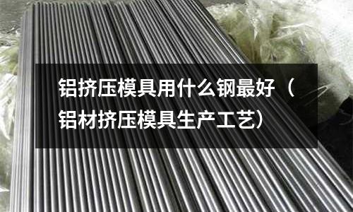 鋁擠壓模具用什么鋼最好（鋁材擠壓模具生產工藝）